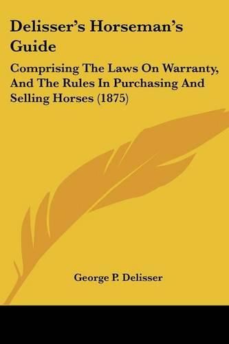 Delisser's Horseman's Guide: Comprising the Laws on Warranty, and the Rules in Purchasing and Selling Horses (1875)