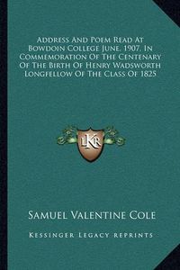 Cover image for Address and Poem Read at Bowdoin College June, 1907, in Commemoration of the Centenary of the Birth of Henry Wadsworth Longfellow of the Class of 1825