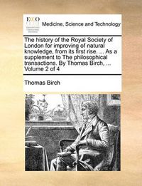 Cover image for The History of the Royal Society of London for Improving of Natural Knowledge, from Its First Rise. ... as a Supplement to the Philosophical Transactions. by Thomas Birch, ... Volume 2 of 4