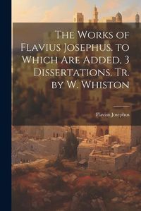 Cover image for The Works of Flavius Josephus. to Which Are Added, 3 Dissertations. Tr. by W. Whiston