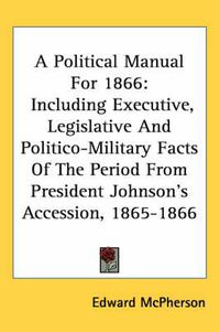 Cover image for A Political Manual for 1866: Including Executive, Legislative and Politico-Military Facts of the Period from President Johnson's Accession, 1865-1866