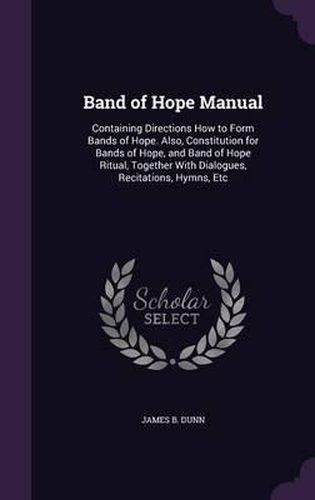 Band of Hope Manual: Containing Directions How to Form Bands of Hope. Also, Constitution for Bands of Hope, and Band of Hope Ritual, Together with Dialogues, Recitations, Hymns, Etc