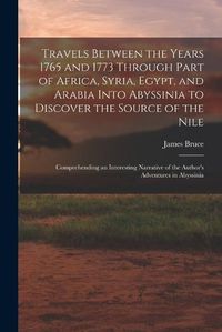 Cover image for Travels Between the Years 1765 and 1773 Through Part of Africa, Syria, Egypt, and Arabia Into Abyssinia to Discover the Source of the Nile; Comprehending an Interesting Narrative of the Author's Adventures in Abyssinia