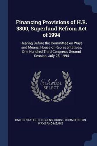 Cover image for Financing Provisions of H.R. 3800, Superfund Refrom Act of 1994: Hearing Before the Committee on Ways and Means, House of Representatives, One Hundred Third Congress, Second Session, July 25, 1994