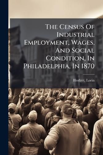 Cover image for The Census of Industrial Employment, Wages, and Social Condition, in Philadelphia, in 1870