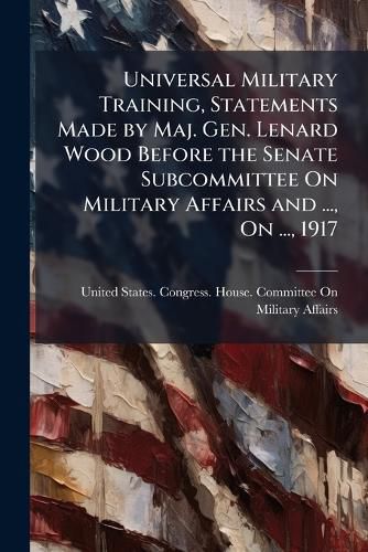 Cover image for Universal Military Training, Statements Made by Maj. Gen. Lenard Wood Before the Senate Subcommittee on Military Affairs and ..., on ..., 1917