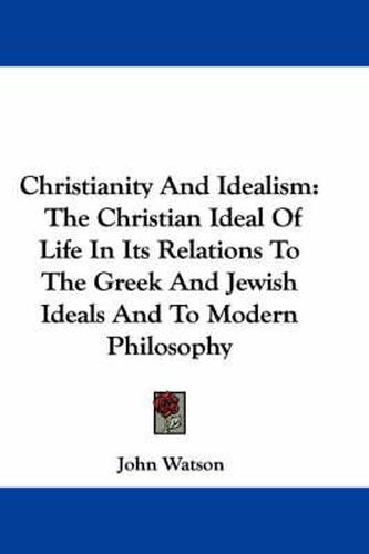 Christianity and Idealism: The Christian Ideal of Life in Its Relations to the Greek and Jewish Ideals and to Modern Philosophy