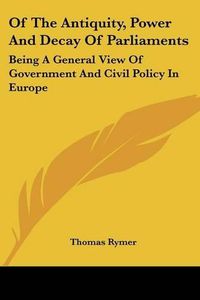 Cover image for Of the Antiquity, Power and Decay of Parliaments: Being a General View of Government and Civil Policy in Europe