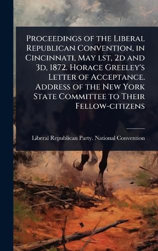 Cover image for Proceedings of the Liberal Republican Convention, in Cincinnati, May lst, 2d and 3d, 1872. Horace Greeley's Letter of Acceptance. Address of the New York State Committee to Their Fellow-citizens