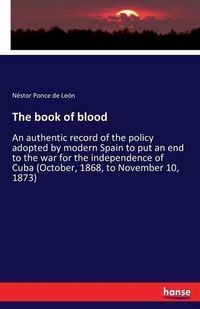 Cover image for The book of blood: An authentic record of the policy adopted by modern Spain to put an end to the war for the independence of Cuba (October, 1868, to November 10, 1873)