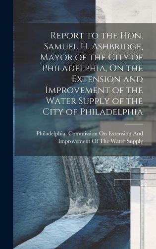 Cover image for Report to the Hon. Samuel H. Ashbridge, Mayor of the City of Philadelphia, On the Extension and Improvement of the Water Supply of the City of Philadelphia