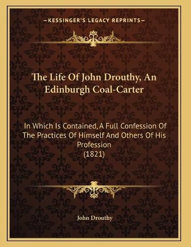 Cover image for The Life of John Drouthy, an Edinburgh Coal-Carter: In Which Is Contained, a Full Confession of the Practices of Himself and Others of His Profession (1821)
