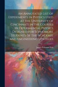 Cover image for An Annotated List of Experiments in Physics Used at the University of Cincinnati in the Courses in Experimental Physics Designed for Sophomore Students of the Academie and Engineering Colleges