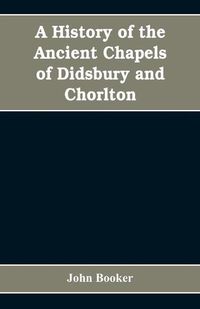 Cover image for A history of the ancient chapels of Didsbury and Chorlton, in Manchester parish, including sketches of the townships of Didsbury, Withington, Burnage, Heaton Norris, Reddish, Levenshulme, and Chorlton-cum-Hardy