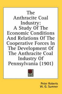 Cover image for The Anthracite Coal Industry: A Study of the Economic Conditions and Relations of the Cooperative Forces in the Development of the Anthracite Coal Industry of Pennsylvania (1901)