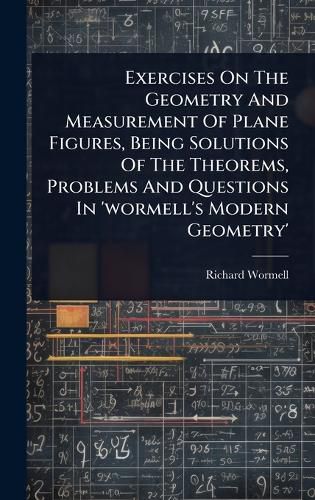 Cover image for Exercises On The Geometry And Measurement Of Plane Figures, Being Solutions Of The Theorems, Problems And Questions In 'wormell's Modern Geometry'