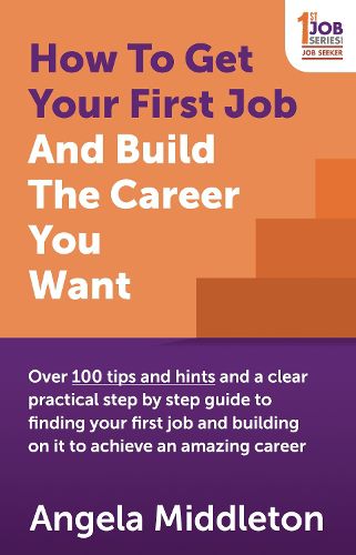 Cover image for How To Get Your First Job And Build The Career You Want: Over 100 tips and hints and a clear practical step by step guide to finding your first job and building on it to achieve an amazing career