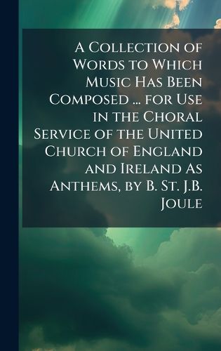 Cover image for A Collection of Words to Which Music Has Been Composed ... for Use in the Choral Service of the United Church of England and Ireland As Anthems, by B. St. J.B. Joule
