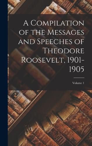 A Compilation of the Messages and Speeches of Theodore Roosevelt, 1901-1905; Volume 1