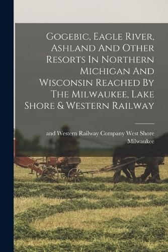 Cover image for Gogebic, Eagle River, Ashland And Other Resorts In Northern Michigan And Wisconsin Reached By The Milwaukee, Lake Shore & Western Railway