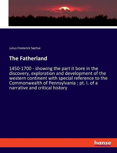 Cover image for The Fatherland: 1450-1700 - showing the part it bore in the discovery, exploration and development of the western continent with special reference to the Commonwealth of Pennsylvania; pt. I. of a narrative and critical history