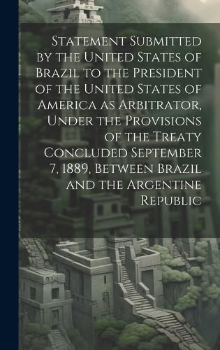 Cover image for Statement Submitted by the United States of Brazil to the President of the United States of America as Arbitrator, Under the Provisions of the Treaty Concluded September 7, 1889, Between Brazil and the Argentine Republic