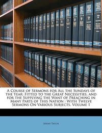 Cover image for A Course of Sermons for All the Sundays of the Year: Fitted to the Great Necessities, and for the Supplying the Want of Preaching in Many Parts of This Nation: With Twelve Sermons on Various Subjects, Volume 1