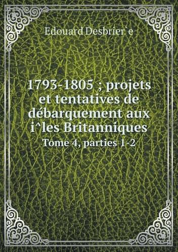 1793-1805; projets et tentatives de de&#769;barquement aux i&#770;les Britanniques Tome 4, parties 1-2