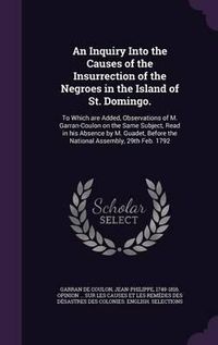 Cover image for An Inquiry Into the Causes of the Insurrection of the Negroes in the Island of St. Domingo.: To Which Are Added, Observations of M. Garran-Coulon on the Same Subject, Read in His Absence by M. Guadet, Before the National Assembly, 29th Feb. 1792