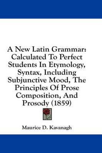 Cover image for A New Latin Grammar: Calculated to Perfect Students in Etymology, Syntax, Including Subjunctive Mood, the Principles of Prose Composition, and Prosody (1859)