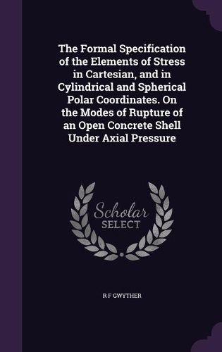 Cover image for The Formal Specification of the Elements of Stress in Cartesian, and in Cylindrical and Spherical Polar Coordinates. on the Modes of Rupture of an Open Concrete Shell Under Axial Pressure