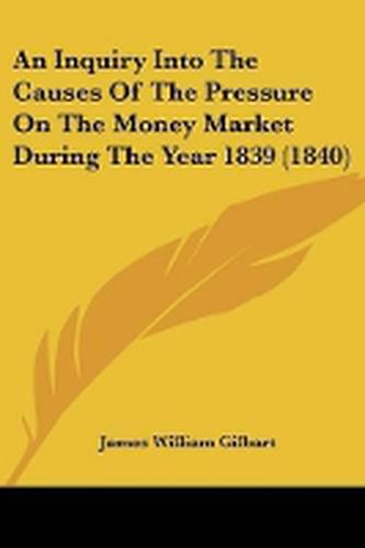 Cover image for An Inquiry Into The Causes Of The Pressure On The Money Market During The Year 1839 (1840)