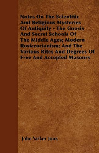 Cover image for Notes On The Scientific And Religious Mysteries Of Antiquity - The Gnosis And Secret Schools Of The Middle Ages; Modern Rosicrucianism; And The Various Rites And Degrees Of Free And Accepted Masonry