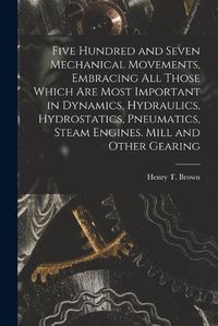 Cover image for Five Hundred and Seven Mechanical Movements, Embracing All Those Which Are Most Important in Dynamics, Hydraulics, Hydrostatics, Pneumatics, Steam Engines. Mill and Other Gearing