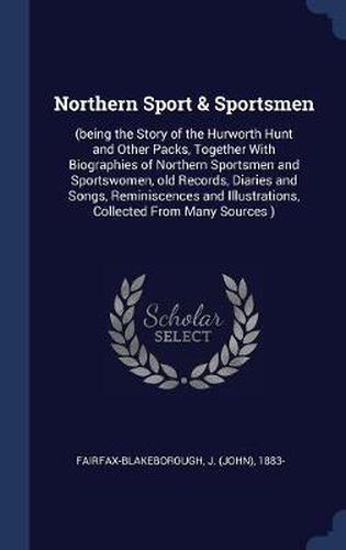 Cover image for Northern Sport & Sportsmen: (Being the Story of the Hurworth Hunt and Other Packs, Together with Biographies of Northern Sportsmen and Sportswomen, Old Records, Diaries and Songs, Reminiscences and Illustrations, Collected from Many Sources )