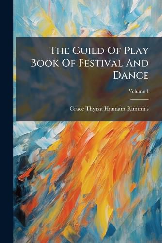 Cover image for The Guild of Play Book of Festival and Dance: Written by G. T. Kimmins, Dances Arranged by M. H. Woolnoth. with Description and Direction to Dance Music and Costume, Volume 1...