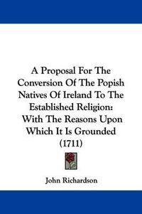 Cover image for A Proposal for the Conversion of the Popish Natives of Ireland to the Established Religion: With the Reasons Upon Which It Is Grounded (1711)