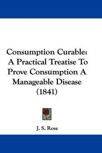 Cover image for Consumption Curable: A Practical Treatise to Prove Consumption a Manageable Disease (1841)