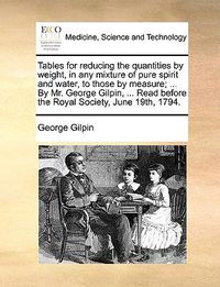 Cover image for Tables for Reducing the Quantities by Weight, in Any Mixture of Pure Spirit and Water, to Those by Measure; ... by Mr. George Gilpin, ... Read Before the Royal Society, June 19th, 1794.