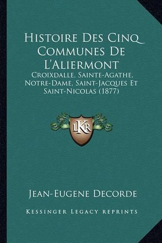 Histoire Des Cinq Communes de L'Aliermont: Croixdalle, Sainte-Agathe, Notre-Dame, Saint-Jacques Et Saint-Nicolas (1877)