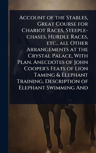 Cover image for Account of the Stables, Great Course for Chariot Races, Steeple-chases, Hurdle Races, etc., all Other Arrangements at the Crystal Palace, With Plan. Anecdotes of John Cooper's Feats of Lion Taming & Elephant Training, Description of Elephant Swimming And