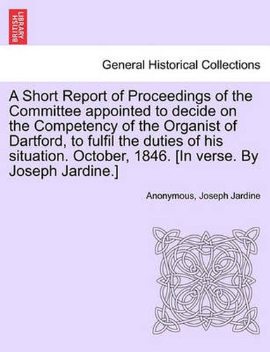 Cover image for A Short Report of Proceedings of the Committee Appointed to Decide on the Competency of the Organist of Dartford, to Fulfil the Duties of His Situation. October, 1846. [in Verse. by Joseph Jardine.]