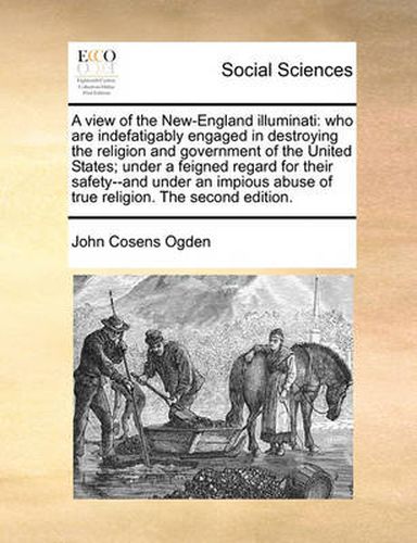 Cover image for A View of the New-England Illuminati: Who Are Indefatigably Engaged in Destroying the Religion and Government of the United States; Under a Feigned Regard for Their Safety--And Under an Impious Abuse of True Religion. the Second Edition.