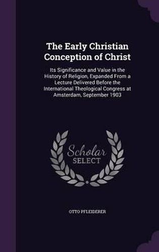 The Early Christian Conception of Christ: Its Significance and Value in the History of Religion, Expanded from a Lecture Delivered Before the International Theological Congress at Amsterdam, September 1903