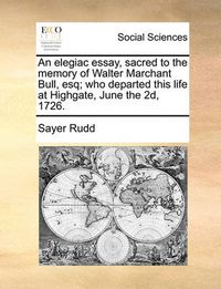 Cover image for An Elegiac Essay, Sacred to the Memory of Walter Marchant Bull, Esq; Who Departed This Life at Highgate, June the 2D, 1726.