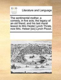 Cover image for The Sentimental Mother, a Comedy, in Five Acts; The Legacy of an Old Friend, and His Last Moral Lesson to Mrs Hester Lynch Thrale, Now Mrs. Hetser [Sic] Lynch Piozzi.