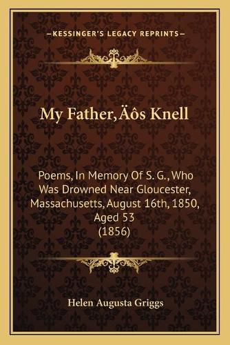 My Fatheracentsa -A Centss Knell: Poems, in Memory of S. G., Who Was Drowned Near Gloucester, Massachusetts, August 16th, 1850, Aged 53 (1856)