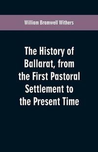 Cover image for The History of Ballarat, from the First Pastoral Settlement to the Present Time