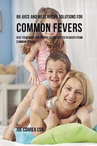 Cover image for 89 Juice and Meal Recipe Solutions for Common Fevers: Give Your Body the Proper Nutrients to Recover From Common Fevers