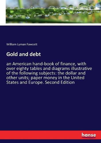 Gold and debt: an American hand-book of finance, with over eighty tables and diagrams illustrative of the following subjects: the dollar and other units; paper money in the United States and Europe. Second Edition